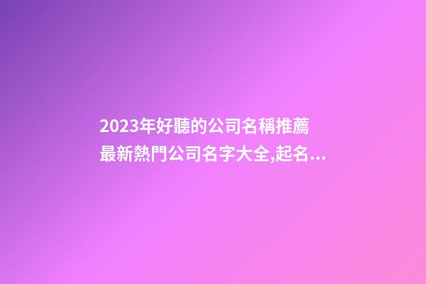 2023年好聽的公司名稱推薦 最新熱門公司名字大全,起名之家-第1張-公司起名-玄機派